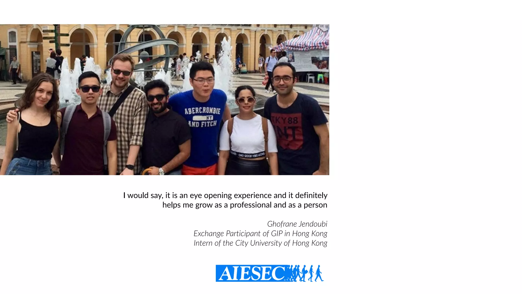 I would say, it is an eye opening experience and it definitely
helps me grow as a professional and as a person
Ghofrane Jendoubi  
Exchange Participant of GIP in Hong Kong
Intern of the City University of Hong Kong
 