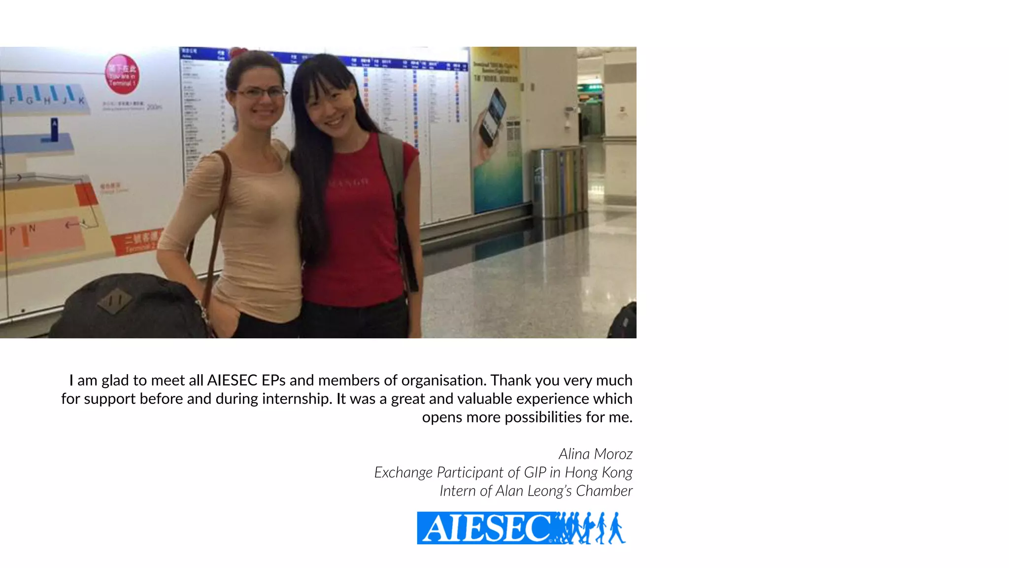 I am glad to meet all AIESEC EPs and members of organisation. Thank you very much
for support before and during internship. It was a great and valuable experience which
opens more possibilities for me.
Alina Moroz  
Exchange Participant of GIP in Hong Kong
Intern of Alan Leong’s Chamber
 