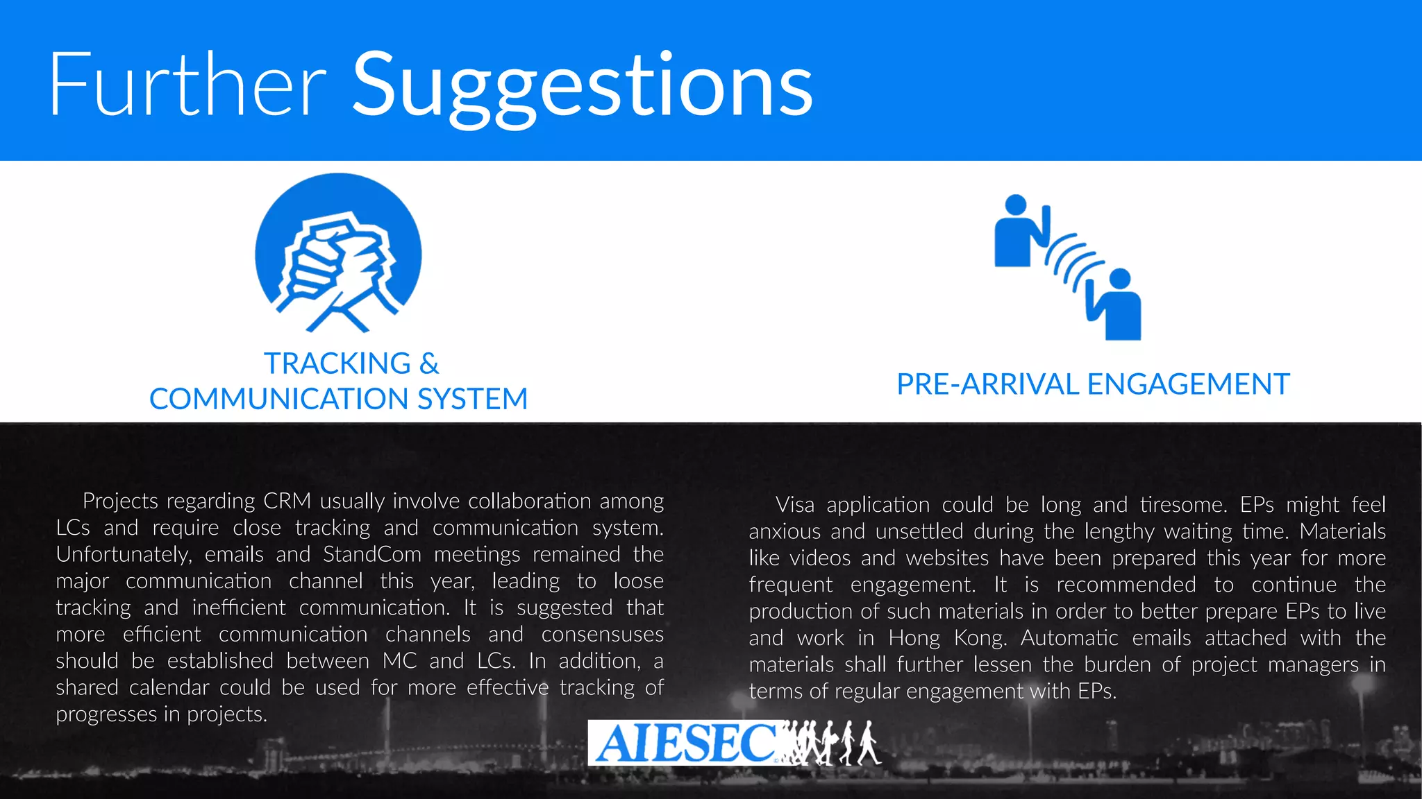 Further Suggestions
Projects regarding CRM usually involve collabora-on among
LCs and require close tracking and communica-on system.
Unfortunately, emails and StandCom mee-ngs remained the
major communica-on channel this year, leading to loose
tracking and ineﬃcient communica-on. It is suggested that
more eﬃcient communica-on channels and consensuses
should be established between MC and LCs. In addi-on, a
shared calendar could be used for more eﬀec-ve tracking of
progresses in projects.
Visa applica-on could be long and -resome. EPs might feel
anxious and unseQled during the lengthy wai-ng -me. Materials
like videos and websites have been prepared this year for more
frequent engagement. It is recommended to con-nue the
produc-on of such materials in order to beQer prepare EPs to live
and work in Hong Kong. Automa-c emails aQached with the
materials shall further lessen the burden of project managers in
terms of regular engagement with EPs.
TRACKING &  
COMMUNICATION SYSTEM
PRE-ARRIVAL ENGAGEMENT
 
