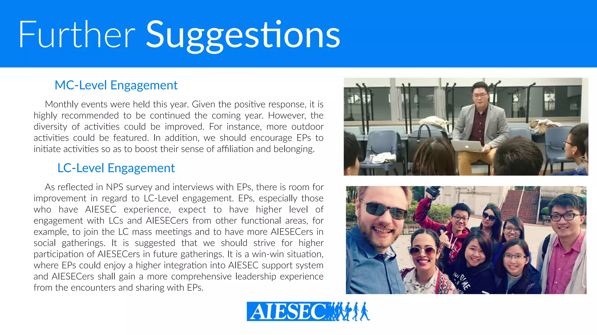 Further SuggesXons
Monthly events were held this year. Given the posi-ve response, it is
highly recommended to be con-nued the coming year. However, the
diversity of ac-vi-es could be improved. For instance, more outdoor
ac-vi-es could be featured. In addi-on, we should encourage EPs to
ini-ate ac-vi-es so as to boost their sense of aﬃlia-on and belonging.
As reﬂected in NPS survey and interviews with EPs, there is room for
improvement in regard to LC-Level engagement. EPs, especially those
who have AIESEC experience, expect to have higher level of
engagement with LCs and AIESECers from other func-onal areas, for
example, to join the LC mass mee-ngs and to have more AIESECers in
social gatherings. It is suggested that we should strive for higher
par-cipa-on of AIESECers in future gatherings. It is a win-win situa-on,
where EPs could enjoy a higher integra-on into AIESEC support system
and AIESECers shall gain a more comprehensive leadership experience
from the encounters and sharing with EPs.
MC-Level Engagement
LC-Level Engagement
 