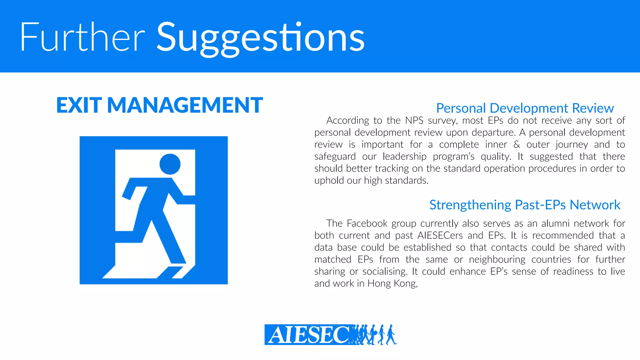 Further SuggesXons
According to the NPS survey, most EPs do not receive any sort of
personal development review upon departure. A personal development
review is important for a complete inner & outer journey and to
safeguard our leadership program’s quality. It suggested that there
should beQer tracking on the standard opera-on procedures in order to
uphold our high standards.
EXIT MANAGEMENT Personal Development Review
The Facebook group currently also serves as an alumni network for
both current and past AIESECers and EPs. It is recommended that a
data base could be established so that contacts could be shared with
matched EPs from the same or neighbouring countries for further
sharing or socialising. It could enhance EP’s sense of readiness to live
and work in Hong Kong,
Strengthening Past-EPs Network
 
