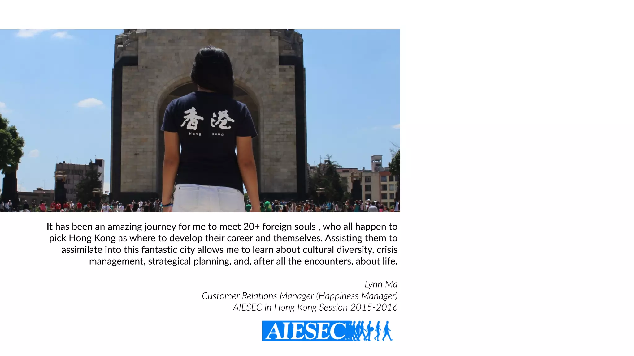 It has been an amazing journey for me to meet 20+ foreign souls , who all happen to
pick Hong Kong as where to develop their career and themselves. Assisting them to
assimilate into this fantastic city allows me to learn about cultural diversity, crisis
management, strategical planning, and, after all the encounters, about life.
Lynn Ma  
Customer Relations Manager (Happiness Manager)
AIESEC in Hong Kong Session 2015-2016
 