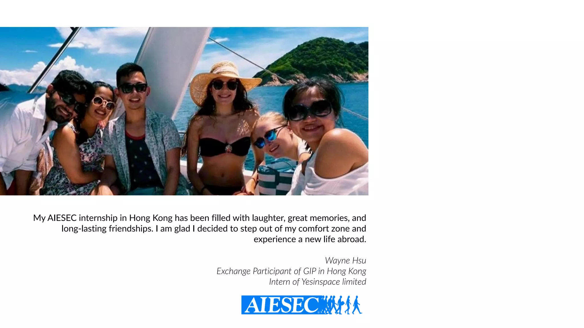 My AIESEC internship in Hong Kong has been filled with laughter, great memories, and
long-lasting friendships. I am glad I decided to step out of my comfort zone and
experience a new life abroad.
Wayne Hsu  
Exchange Participant of GIP in Hong Kong
Intern of Yesinspace limited
 