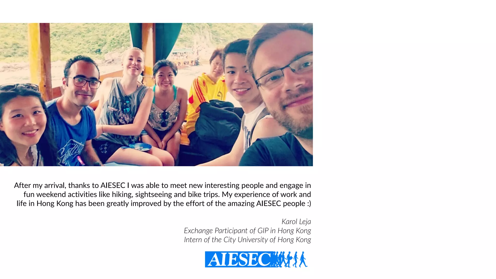 After my arrival, thanks to AIESEC I was able to meet new interesting people and engage in
fun weekend activities like hiking, sightseeing and bike trips. My experience of work and
life in Hong Kong has been greatly improved by the effort of the amazing AIESEC people :)
Karol Leja  
Exchange Participant of GIP in Hong Kong
Intern of the City University of Hong Kong
 