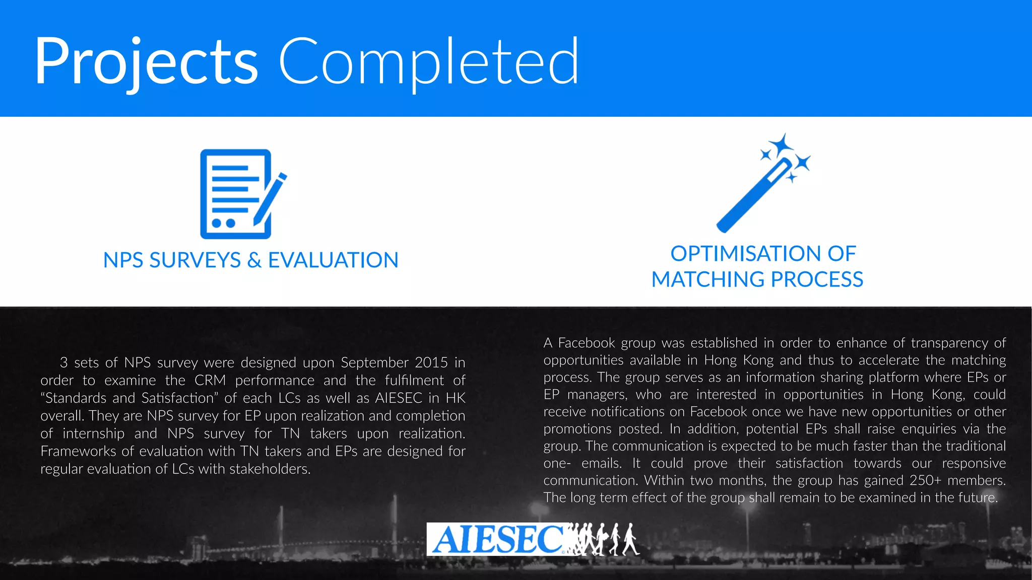 Projects Completed
3 sets of NPS survey were designed upon September 2015 in
order to examine the CRM performance and the fulﬁlment of
“Standards and Sa-sfac-on” of each LCs as well as AIESEC in HK
overall. They are NPS survey for EP upon realiza-on and comple-on
of internship and NPS survey for TN takers upon realiza-on.
Frameworks of evalua-on with TN takers and EPs are designed for
regular evalua-on of LCs with stakeholders.
A Facebook group was established in order to enhance of transparency of
opportunities available in Hong Kong and thus to accelerate the matching
process. The group serves as an information sharing platform where EPs or
EP managers, who are interested in opportunities in Hong Kong, could
receive notifications on Facebook once we have new opportunities or other
promotions posted. In addition, potential EPs shall raise enquiries via the
group. The communication is expected to be much faster than the traditional
one- emails. It could prove their satisfaction towards our responsive
communication. Within two months, the group has gained 250+ members.
The long term effect of the group shall remain to be examined in the future.
NPS SURVEYS & EVALUATION OPTIMISATION OF  
MATCHING PROCESS
 