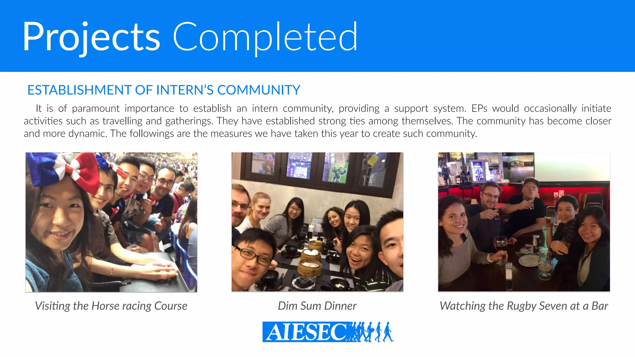 Projects Completed
It is of paramount importance to establish an intern community, providing a support system. EPs would occasionally ini-ate
ac-vi-es such as travelling and gatherings. They have established strong -es among themselves. The community has become closer
and more dynamic. The followings are the measures we have taken this year to create such community.
ESTABLISHMENT OF INTERN’S COMMUNITY
Watching the Rugby Seven at a BarDim Sum DinnerVisiDng the Horse racing Course
 