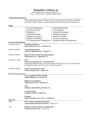 Benjamin J. Gibson, Jr.
8205 Equinox Lane, Fairburn, Georgia 30213
Home: (770) 892-2035 – gibsonbusiness@aol.com
Professional Summary_______________________________________________________________
MBA graduate and dynamic Manager with a successful career in product marketing,
promotions, public relations, project, operations and communications management.
Skills______________________________________________________________________________
* Account Management * Instructional Design
* Operational Analysis * Consolidations
* Negotiation * Product Development
* Needs Assessments * Marketing Strategy
* Competitive Analysis * Quality Assurance
* Predictive Modeling * Customer Targeting
* IT Configuration & Management * Program Design & Management
Current Work History_______________________________________________________________
01/1990 to Current Consultant, Proprietor
Gibson Business Services – Fairburn, GA
04/2014 to 06/2015 Account Representative
ADT, LLC Health Division – Atlanta, GA
10/2007 to 04/2013 District Trainer/Account Sales Representative
Marketsource, Inc. - Alpharetta, GA
O8/2005 to 12/2007 CEO
Concentric Companies, Inc. - Moss Point, MS
(Mississippi Industrial Supply, American Computer Technology. Inc., Genesis Development
Company, Ortman & Assoc., LLC., New South Construction)
08/2002 to 08/2004 Client Services Manager, COO
AFR & Associates, Inc. - Atlanta, GA
Previous Work Experience____________________________________________________________________________
U.S. & Canadian Network Manager
Allied Holdings, Inc. - Decatur, GA
Digital Services Manager
AlphaGrapics/WEPN - Marietta, GA
CEO
Graphon Colour Printing - Decatur, GA
Account Executive
Franklin's Printing - Atlanta, GA
Paralegal
Daniel T. Donohue, Atty. At Law - Atlanta, GA
Education__________________________________________________________________________________________
2004 MBA: Global Technology Management
American Intercontinental University – Atlanta, GA
1989 Bachelor of Science: Business Administration
Georgia State University – Atlanta, GA
 