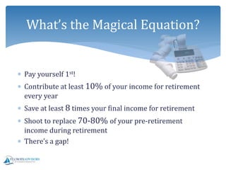  Pay yourself 1st!
 Contribute at least 10% of your income for retirement
every year
 Save at least 8 times your final income for retirement
 Shoot to replace 70-80% of your pre-retirement
income during retirement
 There’s a gap!
What’s the Magical Equation?
 