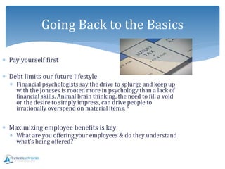  Pay yourself first
 Debt limits our future lifestyle
 Financial psychologists say the drive to splurge and keep up
with the Joneses is rooted more in psychology than a lack of
financial skills. Animal brain thinking, the need to fill a void
or the desire to simply impress, can drive people to
irrationally overspend on material items. 6
 Maximizing employee benefits is key
 What are you offering your employees & do they understand
what’s being offered?
Going Back to the Basics
 