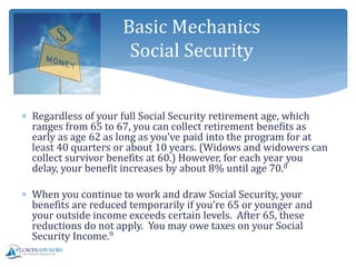  Regardless of your full Social Security retirement age, which
ranges from 65 to 67, you can collect retirement benefits as
early as age 62 as long as you’ve paid into the program for at
least 40 quarters or about 10 years. (Widows and widowers can
collect survivor benefits at 60.) However, for each year you
delay, your benefit increases by about 8% until age 70.8
 When you continue to work and draw Social Security, your
benefits are reduced temporarily if you’re 65 or younger and
your outside income exceeds certain levels. After 65, these
reductions do not apply. You may owe taxes on your Social
Security Income.9
Basic Mechanics
Social Security
 