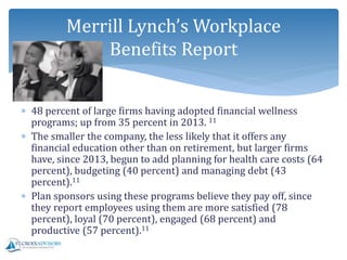  48 percent of large firms having adopted financial wellness
programs; up from 35 percent in 2013. 11
 The smaller the company, the less likely that it offers any
financial education other than on retirement, but larger firms
have, since 2013, begun to add planning for health care costs (64
percent), budgeting (40 percent) and managing debt (43
percent).11
 Plan sponsors using these programs believe they pay off, since
they report employees using them are more satisfied (78
percent), loyal (70 percent), engaged (68 percent) and
productive (57 percent).11
Merrill Lynch’s Workplace
Benefits Report
 