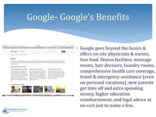  Google goes beyond the basics &
offers on-site physicians & nurses,
free food, fitness facilities, massage
rooms, hair dressers, laundry rooms,
comprehensive health care coverage,
travel & emergency assistance (even
on personal vacations), new parents
get time off and extra spending
money, higher education
reimbursement, and legal advice at
no cost just to name a few.
Google- Google’s Benefits
 