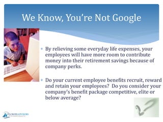  By relieving some everyday life expenses, your
employees will have more room to contribute
money into their retirement savings because of
company perks.
 Do your current employee benefits recruit, reward
and retain your employees? Do you consider your
company’s benefit package competitive, elite or
below average?
We Know, You’re Not Google
 