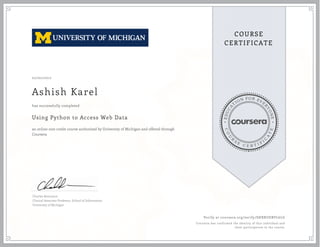 EDUCA
T
ION FOR EVE
R
YONE
CO
U
R
S
E
C E R T I F
I
C
A
TE
COURSE
CERTIFICATE
02/02/2017
Ashish Karel
Using Python to Access Web Data
an online non-credit course authorized by University of Michigan and offered through
Coursera
has successfully completed
Charles Severance
Clinical Associate Professor, School of Information
University of Michigan
Verify at coursera.org/verify/SHRRUEBVL6LG
Coursera has confirmed the identity of this individual and
their participation in the course.
 