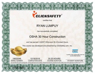 certifies that
RYAN LUMPUY
has successfully completed
OSHA 30 Hour Construction
and has earned 3 IACET CEUs and 30.3 Contact Hours.
This course was developed and presented by ClickSafety.com, Inc.
19832046______________
SERIAL NUMBER
12/18/2016__________________
COMPLETION DATE
30.25 HOURS_________________
COURSE DURATION
I confirm that I personally took the
course listed above.
________________________
STUDENT SIGNATURE
As an Authorized OSHA Outreach Training Provider, ClickSafety verifies that this OSHA Outreach Training course was conducted in accordance with OSHA Outreach Training Program requirements. ClickSafety will document this
class to the OSHA Authorizing Training Organization. Upon successful review of the documentation, ClickSafety will provide each student their DOL OSHA card within 90 days of the completion date of the OSHA course.
19832046
 