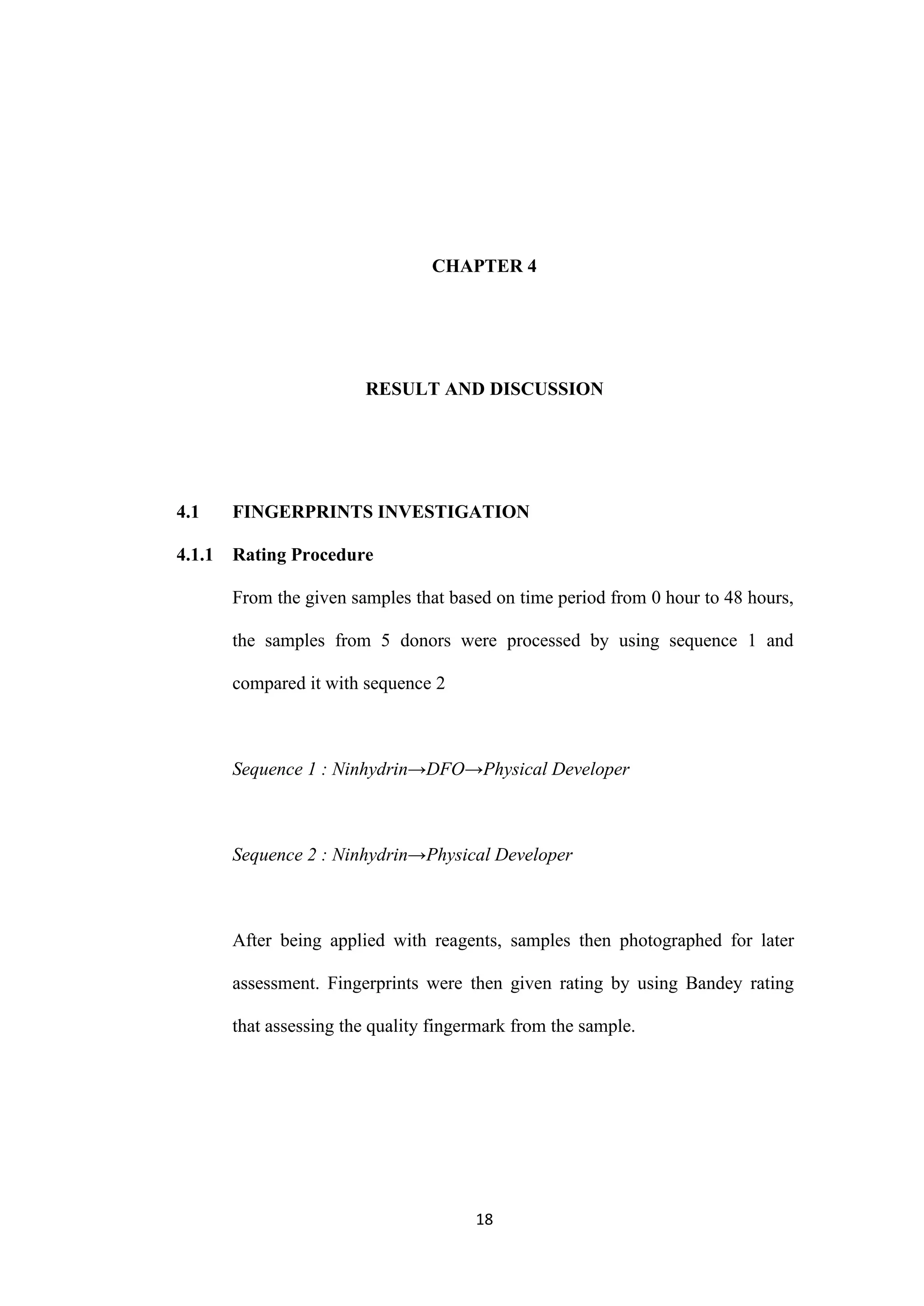 18
CHAPTER 4
RESULT AND DISCUSSION
4.1 FINGERPRINTS INVESTIGATION
4.1.1 Rating Procedure
From the given samples that based on time period from 0 hour to 48 hours,
the samples from 5 donors were processed by using sequence 1 and
compared it with sequence 2
Sequence 1 : Ninhydrin→DFO→Physical Developer
Sequence 2 : Ninhydrin→Physical Developer
After being applied with reagents, samples then photographed for later
assessment. Fingerprints were then given rating by using Bandey rating
that assessing the quality fingermark from the sample.
 