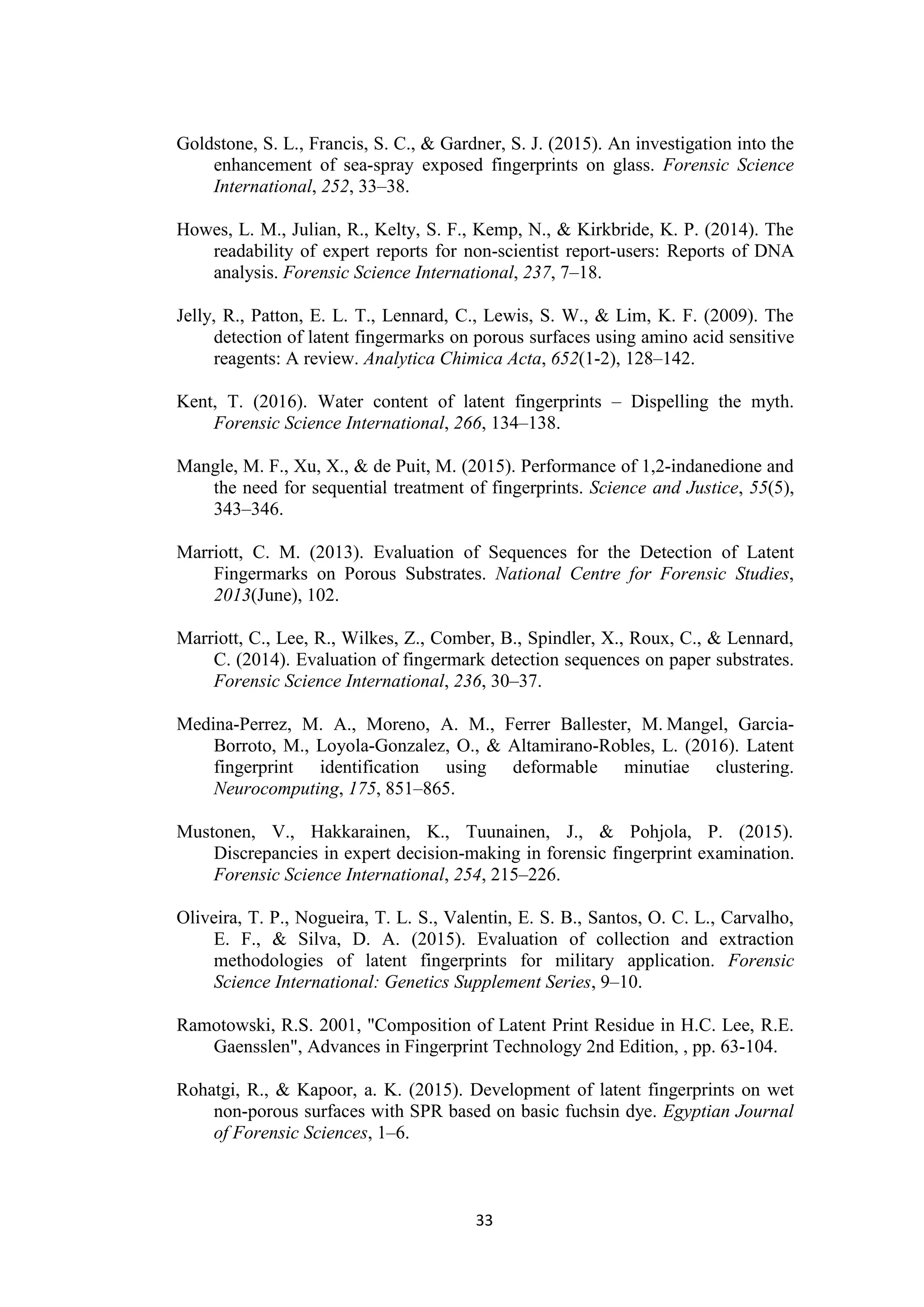 33
Goldstone, S. L., Francis, S. C., & Gardner, S. J. (2015). An investigation into the
enhancement of sea-spray exposed fingerprints on glass. Forensic Science
International, 252, 33–38.
Howes, L. M., Julian, R., Kelty, S. F., Kemp, N., & Kirkbride, K. P. (2014). The
readability of expert reports for non-scientist report-users: Reports of DNA
analysis. Forensic Science International, 237, 7–18.
Jelly, R., Patton, E. L. T., Lennard, C., Lewis, S. W., & Lim, K. F. (2009). The
detection of latent fingermarks on porous surfaces using amino acid sensitive
reagents: A review. Analytica Chimica Acta, 652(1-2), 128–142.
Kent, T. (2016). Water content of latent fingerprints – Dispelling the myth.
Forensic Science International, 266, 134–138.
Mangle, M. F., Xu, X., & de Puit, M. (2015). Performance of 1,2-indanedione and
the need for sequential treatment of fingerprints. Science and Justice, 55(5),
343–346.
Marriott, C. M. (2013). Evaluation of Sequences for the Detection of Latent
Fingermarks on Porous Substrates. National Centre for Forensic Studies,
2013(June), 102.
Marriott, C., Lee, R., Wilkes, Z., Comber, B., Spindler, X., Roux, C., & Lennard,
C. (2014). Evaluation of fingermark detection sequences on paper substrates.
Forensic Science International, 236, 30–37.
Medina-Perrez, M. A., Moreno, A. M., Ferrer Ballester, M. Mangel, Garcia-
Borroto, M., Loyola-Gonzalez, O., & Altamirano-Robles, L. (2016). Latent
fingerprint identification using deformable minutiae clustering.
Neurocomputing, 175, 851–865.
Mustonen, V., Hakkarainen, K., Tuunainen, J., & Pohjola, P. (2015).
Discrepancies in expert decision-making in forensic fingerprint examination.
Forensic Science International, 254, 215–226.
Oliveira, T. P., Nogueira, T. L. S., Valentin, E. S. B., Santos, O. C. L., Carvalho,
E. F., & Silva, D. A. (2015). Evaluation of collection and extraction
methodologies of latent fingerprints for military application. Forensic
Science International: Genetics Supplement Series, 9–10.
Ramotowski, R.S. 2001, "Composition of Latent Print Residue in H.C. Lee, R.E.
Gaensslen", Advances in Fingerprint Technology 2nd Edition, , pp. 63-104.
Rohatgi, R., & Kapoor, a. K. (2015). Development of latent fingerprints on wet
non-porous surfaces with SPR based on basic fuchsin dye. Egyptian Journal
of Forensic Sciences, 1–6.
 