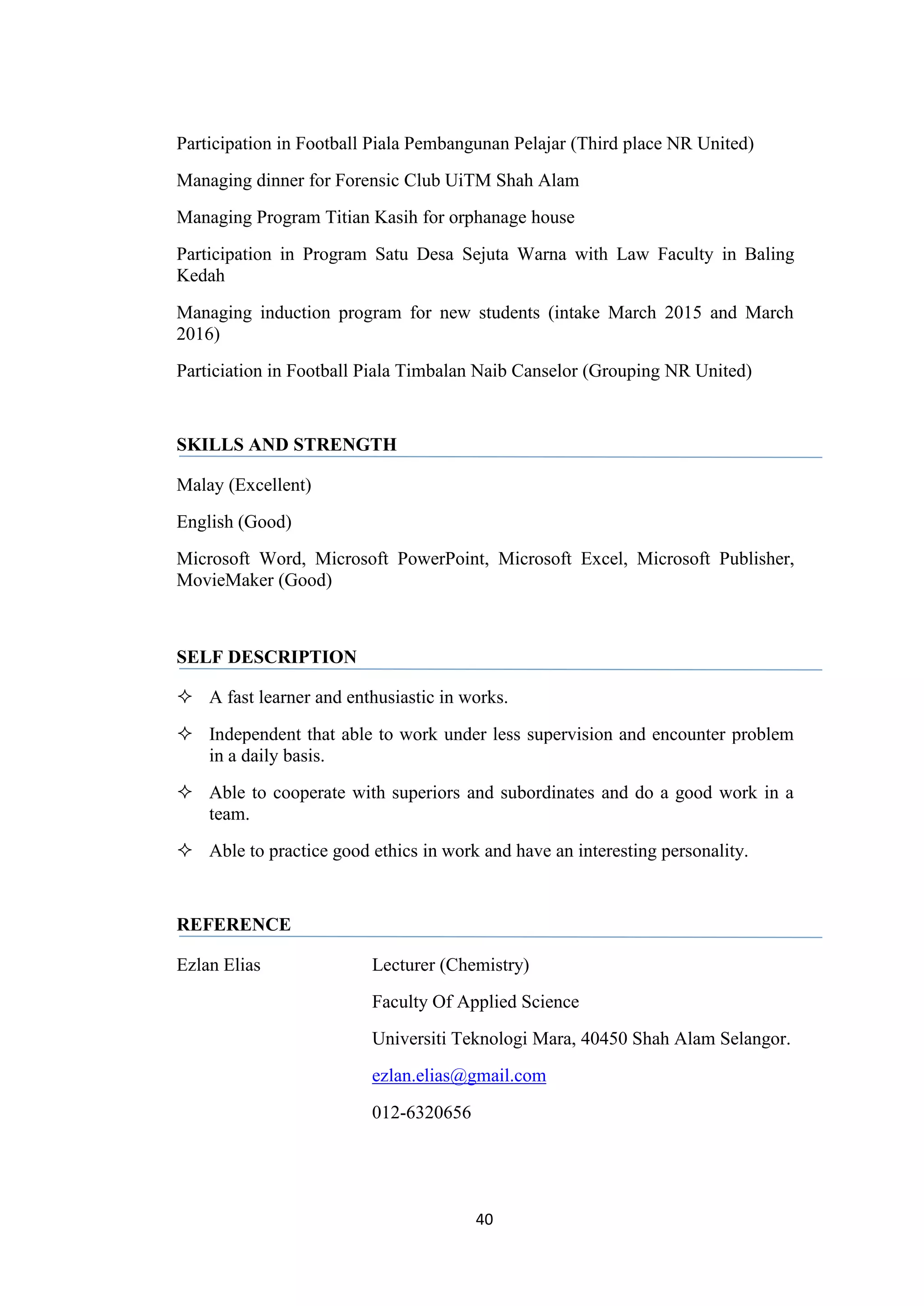 40
Participation in Football Piala Pembangunan Pelajar (Third place NR United)
Managing dinner for Forensic Club UiTM Shah Alam
Managing Program Titian Kasih for orphanage house
Participation in Program Satu Desa Sejuta Warna with Law Faculty in Baling
Kedah
Managing induction program for new students (intake March 2015 and March
2016)
Particiation in Football Piala Timbalan Naib Canselor (Grouping NR United)
SKILLS AND STRENGTH
Malay (Excellent)
English (Good)
Microsoft Word, Microsoft PowerPoint, Microsoft Excel, Microsoft Publisher,
MovieMaker (Good)
SELF DESCRIPTION
 A fast learner and enthusiastic in works.
 Independent that able to work under less supervision and encounter problem
in a daily basis.
 Able to cooperate with superiors and subordinates and do a good work in a
team.
 Able to practice good ethics in work and have an interesting personality.
REFERENCE
Ezlan Elias Lecturer (Chemistry)
Faculty Of Applied Science
Universiti Teknologi Mara, 40450 Shah Alam Selangor.
ezlan.elias@gmail.com
012-6320656
 