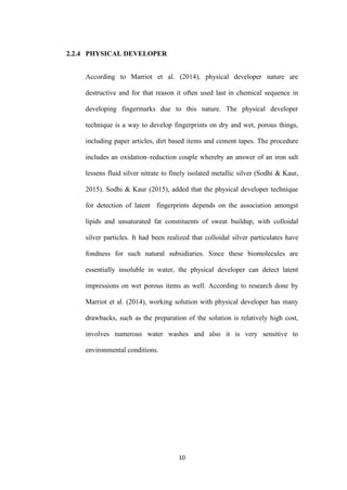 10
2.2.4 PHYSICAL DEVELOPER
According to Marriot et al. (2014), physical developer nature are
destructive and for that reason it often used last in chemical sequence in
developing fingermarks due to this nature. The physical developer
technique is a way to develop fingerprints on dry and wet, porous things,
including paper articles, dirt based items and cement tapes. The procedure
includes an oxidation–reduction couple whereby an answer of an iron salt
lessens fluid silver nitrate to finely isolated metallic silver (Sodhi & Kaur,
2015). Sodhi & Kaur (2015), added that the physical developer technique
for detection of latent fingerprints depends on the association amongst
lipids and unsaturated fat constituents of sweat buildup, with colloidal
silver particles. It had been realized that colloidal silver particulates have
fondness for such natural subsidiaries. Since these biomolecules are
essentially insoluble in water, the physical developer can detect latent
impressions on wet porous items as well. According to research done by
Marriot et al. (2014), working solution with physical developer has many
drawbacks, such as the preparation of the solution is relatively high cost,
involves numerous water washes and also it is very sensitive to
environmental conditions.
 