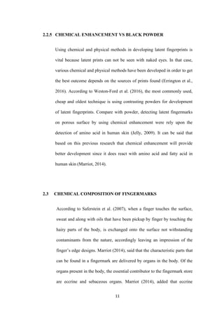 11
2.2.5 CHEMICAL ENHANCEMENT VS BLACK POWDER
Using chemical and physical methods in developing latent fingerprints is
vital because latent prints can not be seen with naked eyes. In that case,
various chemical and physical methods have been developed in order to get
the best outcome depends on the sources of prints found (Errington et al.,
2016). According to Weston-Ford et al. (2016), the most commonly used,
cheap and oldest technique is using contrasting powders for development
of latent fingerprints. Compare with powder, detecting latent fingermarks
on porous surface by using chemical enhancement were rely upon the
detection of amino acid in human skin (Jelly, 2009). It can be said that
based on this previous research that chemical enhancement will provide
better development since it does react with amino acid and fatty acid in
human skin (Marriot, 2014).
2.3 CHEMICAL COMPOSITION OF FINGERMARKS
According to Saferstein et al. (2007), when a finger touches the surface,
sweat and along with oils that have been pickup by finger by touching the
hairy parts of the body, is exchanged onto the surface not withstanding
contaminants from the nature, accordingly leaving an impression of the
finger’s edge designs. Marriot (2014), said that the characteristic parts that
can be found in a fingermark are delivered by organs in the body. Of the
organs present in the body, the essential contributor to the fingermark store
are eccrine and sebaceous organs. Marriot (2014), added that eccrine
 