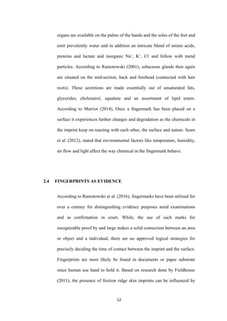 12
organs are available on the palms of the hands and the soles of the feet and
emit prevalently water and in addition an intricate blend of amino acids,
proteins and lactate and inorganic Na+
, K+
, Cl-
and follow with metal
particles. According to Ramotowski (2001), sebaceous glands then again
are situated on the mid-section, back and forehead (connected with hair
roots). These secretions are made essentially out of unsaturated fats,
glycerides, cholesterol, squalene and an assortment of lipid esters.
According to Marriot (2014), Once a fingermark has been placed on a
surface it experiences further changes and degradation as the chemicals in
the imprint keep on reacting with each other, the surface and nature. Sears
et al. (2012), stated that environmental factors like temperature, humidity,
air flow and light affect the way chemical in the fingermark behave.
2.4 FINGERPRINTS AS EVIDENCE
According to Ramotowski et al. (2016), fingermarks have been utilized for
over a century for distinguishing evidence purposes amid examinations
and as confirmation in court. While, the use of such marks for
recognizable proof by and large makes a solid connection between an area
or object and a individual, there are no approved logical strategies for
precisely deciding the time of contact between the imprint and the surface.
Fingerprints are most likely be found in documents or paper substrate
since human use hand to hold it. Based on research done by Fieldhouse
(2011), the presence of friction ridge skin imprints can be influenced by
 