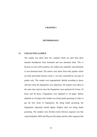 14
CHAPTER 3
METHODOLOGY
3.1 COLLECTING SAMPLE
The sample was taken from five students which are each from them
donated thumbprints from dominant and non dominant hand. This is
because in real world scenarios, the culprit may randomly used dominant
or non dominant hand. The donors were taken from both genders which
are male and female because crime is not only committed by one type of
gender only. The sample were appropriately labeled according to donor
and time when the fingerprints were deposited. All samples were taken in
the same time interval since the fingerprints were analyzed for 0 hour, 24
hours and 48 hours. Fingerprints were depleted in A4 paper. Before
depleted on A4 paper each student was doing hands grooming in order to
get the best result of fingerprints. By doing hands grooming, the
fingerprints deposited should appear brighter than not doing hands
grooming. The samples were divided evenly between sequence one that
using Ninhydrin, DFO and Physical Developer and the other sequence that
 