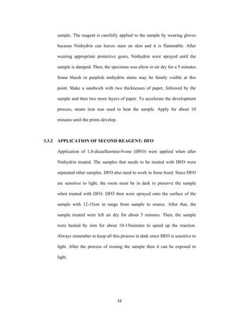 16
sample. The reagent is carefully applied to the sample by wearing gloves
because Ninhydrin can leaves stain on skin and it is flammable. After
wearing appropriate protective gears, Ninhydrin were sprayed until the
sample is damped. Then, the specimen was allow to air dry for a 5 minutes.
Some bluish or purplish ninhydrin stains may be faintly visible at this
point. Make a sandwich with two thicknesses of paper, followed by the
sample and then two more layers of paper. To accelerate the development
process, steam iron was used to heat the sample. Apply for about 10
minutes until the prints develop.
3.3.2 APPLICATION OF SECOND REAGENT: DFO
Application of 1,8-diazafluorene-9-one (DFO) were applied when after
Ninhydrin treated. The samples that needs to be treated with DFO were
separated other samples. DFO also need to work in fume hood. Since DFO
are sensitive to light, the room must be in dark to preserve the sample
when treated with DFO. DFO then were sprayed onto the surface of the
sample with 12-15cm in range from sample to source. After that, the
sample treated were left air dry for about 5 minutes. Then, the sample
were heated by iron for about 10-15minutes to speed up the reaction.
Always remember to keep all this process in dark since DFO is sensitive to
light. After the process of ironing the sample then it can be exposed to
light.
 