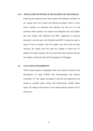 17
3.3.3 APPLICATION OF PHYSICAL DEVELOPER: SILVER NITRATE
Following the sample that have been treated with Ninhydrin and DFO, all
the samples then were treated with physical developer which is silver
nitrate. Samples are separated with sequence one and two to avoid
confusion which samples were treated with Ninhydrin only and samples
that were treated with Ninhydrin and DFO. Application of physical
developer is also the same with Ninhydrin and DFO. It needed to spray at
range 12-15cm to samples. After the samples were left air dry for about
5minutes, the sample were left under the sunlight to absorb the UV
radiation for about 5minutes. Do not exceed more than 5minutes because
the samples will become dark and the fingerprint will disappear.
3.4 ANALYSING FINGERPRINTS
All the treated samples of fingerprints than were analyzed it details of the
development by using UVITEC Dna Documentation and software
FireReader V4. The images developed is observed and captured by the
camera in scientific grade camera with electronically variable shutter
speed. The settings of the camera is set at manual and the exposure of UV
florescence .
 