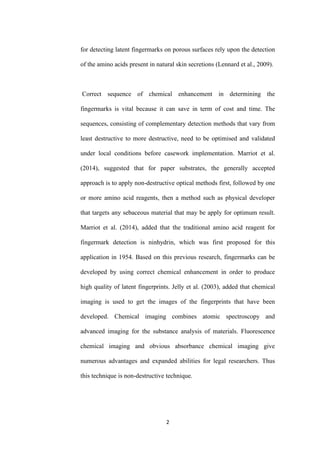 2
for detecting latent fingermarks on porous surfaces rely upon the detection
of the amino acids present in natural skin secretions (Lennard et al., 2009).
Correct sequence of chemical enhancement in determining the
fingermarks is vital because it can save in term of cost and time. The
sequences, consisting of complementary detection methods that vary from
least destructive to more destructive, need to be optimised and validated
under local conditions before casework implementation. Marriot et al.
(2014), suggested that for paper substrates, the generally accepted
approach is to apply non-destructive optical methods first, followed by one
or more amino acid reagents, then a method such as physical developer
that targets any sebaceous material that may be apply for optimum result.
Marriot et al. (2014), added that the traditional amino acid reagent for
fingermark detection is ninhydrin, which was first proposed for this
application in 1954. Based on this previous research, fingermarks can be
developed by using correct chemical enhancement in order to produce
high quality of latent fingerprints. Jelly et al. (2003), added that chemical
imaging is used to get the images of the fingerprints that have been
developed. Chemical imaging combines atomic spectroscopy and
advanced imaging for the substance analysis of materials. Fluorescence
chemical imaging and obvious absorbance chemical imaging give
numerous advantages and expanded abilities for legal researchers. Thus
this technique is non-destructive technique.
 
