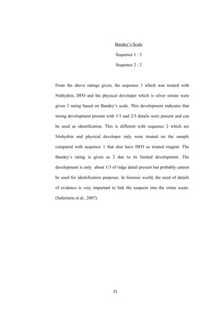 21
Bandey’s Scale
Sequence 1 : 3
Sequence 2 : 2
From the above ratings given, the sequence 1 which was treated with
Ninhydrin, DFO and the physical developer which is silver nitrate were
given 3 rating based on Bandey’s scale. This development indicates that
strong development present with 1/3 and 2/3 details were present and can
be used as identification. This is different with sequence 2 which are
Ninhydrin and physical developer only were treated on the sample
compared with sequence 1 that also have DFO as treated reagent. The
Bandey’s rating is given as 2 due to its limited development. The
development is only about 1/3 of ridge detail present but probably cannot
be used for identification purposes. In forensic world, the need of details
of evidence is very important to link the suspects into the crime scene.
(Saferstein et al., 2007).
 