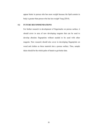 31
appear better in person who has more weight because the lipid contain in
body is greater than person who has less weight Yang (2014).
5.2 FUTURE RECOMMENDATIONS
For further research in development of fingermarks on porous surface, it
should cover in area of new developing reagents that can be used to
develop absolute fingerprints without needed to be used with other
reagents. New research should also cover in developing fingerprints on
wood and clothes as these material also a porous surface. Thus, sample
taken should be the whole palm of hands to get better data.
 