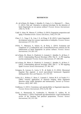 32
REFERENCES
, K., de la Hunty, M., Deppe, J., Spindler, X., Cantu, A. A., Maynard, P., … Roux,
C. (2013). Nile red: Alternative to physical developer for the detection of
latent fingermarks on wet porous surfaces? Forensic Science International,
230(1-3), 74–80.
Cadd, S., Islam, M., Manson, P., & Bleay, S. (2015). Fingerprint composition and
aging: A literature review. Science and Justice, 55(4), 219–238.
Chen, C. C., Yang, C. K., Liao, J. S., & Wang, S. M. (2015). Latent fingermark
development using low-vacuum vaporization of ninhydrin. Forensic Science
International, 257, 314–319.
D’Elia, V., Materazzi, S., Iuliano, G., & Niola, L. (2015). Evaluation and
comparison of 1,2-indanedione and 1,8-diazafluoren-9-one solutions for the
enhancement of latent fingerprints on porous surfaces. Forensic Science
International, 254, 205–214.
de la Hunty, M., Moret, S., Chadwick, S., Lennard, C., Spindler, X., & Roux, C.
(2015). Understanding Physical Developer (PD): Part II - Is PD targeting
eccrine constituents? Forensic Science International, 257, 488–495.
de la Hunty, M., Moret, S., Chadwick, S., Lennard, C., Spindler, X., & Roux, C.
(2015). Understanding physical developer (PD): Part I - Is PD targeting
lipids? Forensic Science International, 257, 481–487.
Errington, B., Lawson, G., Lewis, S. W., & Smith, G. D. (2016). Micronised
Egyptian blue pigment: A novel near-infrared luminescent fingerprint
dusting powder. Dyes and Pigments, 132, 310–315.
Exline, D. L., Wallace, C., Roux, C., Lennard, C., Nelson, M. P., & Treado, P. J.
(2003). Forensic applications of chemical imaging: latent fingerprint
detection using visible absorption and luminescence. Journal of Forensic
Sciences, 48(5), 1047–1053.
Fieldhouse, S. (2011). Consistency and reproducibility in fingermark deposition.
Forensic Science International, 207(1-3), 96–100.
Girod, A., Ramotowski, R., Lambrechts, S., Misrielal, P., Aalders, M., &
Weyermann, C. (2016). Fingermark age determinations: Legal considerations,
review of the literature and practical propositions. Forensic Science
International, 262, 212–226.
 
