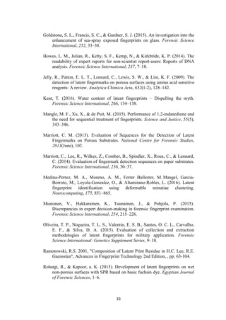 33
Goldstone, S. L., Francis, S. C., & Gardner, S. J. (2015). An investigation into the
enhancement of sea-spray exposed fingerprints on glass. Forensic Science
International, 252, 33–38.
Howes, L. M., Julian, R., Kelty, S. F., Kemp, N., & Kirkbride, K. P. (2014). The
readability of expert reports for non-scientist report-users: Reports of DNA
analysis. Forensic Science International, 237, 7–18.
Jelly, R., Patton, E. L. T., Lennard, C., Lewis, S. W., & Lim, K. F. (2009). The
detection of latent fingermarks on porous surfaces using amino acid sensitive
reagents: A review. Analytica Chimica Acta, 652(1-2), 128–142.
Kent, T. (2016). Water content of latent fingerprints – Dispelling the myth.
Forensic Science International, 266, 134–138.
Mangle, M. F., Xu, X., & de Puit, M. (2015). Performance of 1,2-indanedione and
the need for sequential treatment of fingerprints. Science and Justice, 55(5),
343–346.
Marriott, C. M. (2013). Evaluation of Sequences for the Detection of Latent
Fingermarks on Porous Substrates. National Centre for Forensic Studies,
2013(June), 102.
Marriott, C., Lee, R., Wilkes, Z., Comber, B., Spindler, X., Roux, C., & Lennard,
C. (2014). Evaluation of fingermark detection sequences on paper substrates.
Forensic Science International, 236, 30–37.
Medina-Perrez, M. A., Moreno, A. M., Ferrer Ballester, M. Mangel, Garcia-
Borroto, M., Loyola-Gonzalez, O., & Altamirano-Robles, L. (2016). Latent
fingerprint identification using deformable minutiae clustering.
Neurocomputing, 175, 851–865.
Mustonen, V., Hakkarainen, K., Tuunainen, J., & Pohjola, P. (2015).
Discrepancies in expert decision-making in forensic fingerprint examination.
Forensic Science International, 254, 215–226.
Oliveira, T. P., Nogueira, T. L. S., Valentin, E. S. B., Santos, O. C. L., Carvalho,
E. F., & Silva, D. A. (2015). Evaluation of collection and extraction
methodologies of latent fingerprints for military application. Forensic
Science International: Genetics Supplement Series, 9–10.
Ramotowski, R.S. 2001, "Composition of Latent Print Residue in H.C. Lee, R.E.
Gaensslen", Advances in Fingerprint Technology 2nd Edition, , pp. 63-104.
Rohatgi, R., & Kapoor, a. K. (2015). Development of latent fingerprints on wet
non-porous surfaces with SPR based on basic fuchsin dye. Egyptian Journal
of Forensic Sciences, 1–6.
 