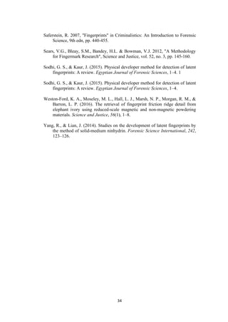 34
Saferstein, R. 2007, "Fingerprints" in Criminalistics: An Introduction to Forensic
Science, 9th edn, pp. 440-455.
Sears, V.G., Bleay, S.M., Bandey, H.L. & Bowman, V.J. 2012, "A Methodology
for Fingermark Research", Science and Justice, vol. 52, no. 3, pp. 145-160.
Sodhi, G. S., & Kaur, J. (2015). Physical developer method for detection of latent
fingerprints: A review. Egyptian Journal of Forensic Sciences, 1–4. 1
Sodhi, G. S., & Kaur, J. (2015). Physical developer method for detection of latent
fingerprints: A review. Egyptian Journal of Forensic Sciences, 1–4.
Weston-Ford, K. A., Moseley, M. L., Hall, L. J., Marsh, N. P., Morgan, R. M., &
Barron, L. P. (2016). The retrieval of fingerprint friction ridge detail from
elephant ivory using reduced-scale magnetic and non-magnetic powdering
materials. Science and Justice, 56(1), 1–8.
Yang, R., & Lian, J. (2014). Studies on the development of latent fingerprints by
the method of solid-medium ninhydrin. Forensic Science International, 242,
123–126.
 