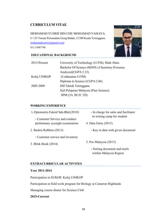 39
CURRICULUM VITAE
MOHAMAD YUSRIE BIN CHE MOHAMAD YAHAYA
C-135 Taman Perumahan Gong Badak, 21300 Kuala Terengganu
mohamadyusrie@gmail.com
011-33087708
EDUCATIONAL BACKGROUND
2013-Present University of Technology (UiTM), Shah Alam.
Bachelor Of Science (HONS.) Chemistry (Forensic
Analysis)(CGPA 2.33)
Kolej UNIKOP (Usahasama UiTM)
Diploma in Science (CGPA:2.86)
2005-2009 SM Teknik Terengganu
Sijil Pelajaran Malaysia (Pure Science)
SPM (3A 3B 2C 2D)
WORKING EXPERIENCE
1. Optometris Fakrul Sdn.Bhd.(2010)
- Customer Service and conduct
preliminary eyesight examination
2. Baskin Robbins (2013)
- Customer service and inventory
3. Blink Book (2014)
- In charge for sales and facilitator
in writing camp for student
4. Data Entry (2015)
- Key in data with given document
5. Pos Malaysia (2015)
- Sorting document and mails
witihin Malaysia Region
EXTRACURRICULAR ACTIVITES
Year 2011-2014
Participation in SUKOP, Kolej UNIKOP
Participation in field work program for Biology at Cameron Highlands
Managing course dinner for Science Club
2015-Current
 