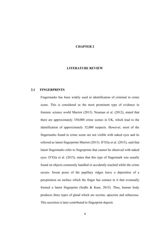 4
CHAPTER 2
LITERATURE REVIEW
2.1 FINGERPRINTS
Fingermarks has been widely used in identification of criminal in crime
scene. This is considered as the most prominent type of evidence in
forensic science world Marriot (2013). Neuman et al. (2012), stated that
there are approximately 330,000 crime scenes in UK, which lead to the
identification of approximately 32,000 suspects. However, most of the
fingermarks found in crime scene are not visible with naked eyes and its
referred as latent fingerprints Marriot (2013). D’Elia et al. (2015), said that
latent fingermarks refer to fingerprints that cannot be observed with naked
eyes. D’Elia et al. (2015), states that this type of fingermark was usually
found on objects commonly handled or accidently touched while the crime
occurs. Sweat pores of the papillary ridges leave a deposition of a
perspiration on surface which the finger has contact in it that eventually
formed a latent fingerprint (Sodhi & Kaur, 2015). Thus, human body
produces three types of gland which are eccrine, apocrine and sebaceous.
This secretion is later contributed to fingerprint deposit.
 