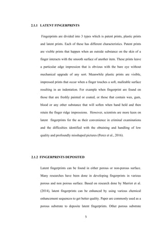 5
2.1.1 LATENT FINGERPRINTS
Fingerprints are divided into 3 types which is patent prints, plastic prints
and latent prints. Each of these has different characteristics. Patent prints
are visible prints that happen when an outside substance on the skin of a
finger interacts with the smooth surface of another item. These prints leave
a particular edge impression that is obvious with the bare eye without
mechanical upgrade of any sort. Meanwhile plastic prints are visible,
impressed prints that occur when a finger touches a soft, malleable surface
resulting in an indentation. For example when fingerprint are found on
those that are freshly painted or coated, or those that contain wax, gum,
blood or any other substance that will soften when hand held and then
retain the finger ridge impressions. However, scientists are more keen on
latent fingerprints for the as their convenience in criminal examinations
and the difficulties identified with the obtaining and handling of low
quality and profoundly misshaped pictures (Perez et al., 2016).
2.1.2 FINGERPRINTS DEPOSITED
Latent fingerprints can be found in either porous or non-porous surface.
Many researches have been done in developing fingerprints in various
porous and non porous surface. Based on research done by Marriot et al.
(2014), latent fingerprints can be enhanced by using various chemical
enhancement sequences to get better quality. Paper are commonly used as a
porous substrate to deposite latent fingerprints. Other porous substrate
 