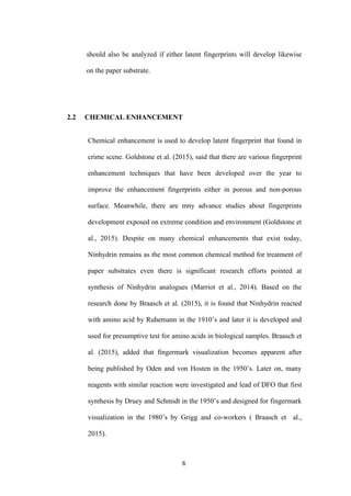 6
should also be analyzed if either latent fingerprints will develop likewise
on the paper substrate.
2.2 CHEMICAL ENHANCEMENT
Chemical enhancement is used to develop latent fingerprint that found in
crime scene. Goldstone et al. (2015), said that there are various fingerprint
enhancement techniques that have been developed over the year to
improve the enhancement fingerprints either in porous and non-porous
surface. Meanwhile, there are mny advance studies about fingerprints
development exposed on extreme condition and environment (Goldstone et
al., 2015). Despite on many chemical enhancements that exist today,
Ninhydrin remains as the most common chemical method for treatment of
paper substrates even there is significant research efforts pointed at
synthesis of Ninhydrin analogues (Marriot et al., 2014). Based on the
research done by Braasch et al. (2015), it is found that Ninhydrin reacted
with amino acid by Ruhemann in the 1910’s and later it is developed and
used for presumptive test for amino acids in biological samples. Braasch et
al. (2015), added that fingermark visualization becomes apparent after
being published by Oden and von Hosten in the 1950’s. Later on, many
reagents with similar reaction were investigated and lead of DFO that first
synthesis by Druey and Schmidt in the 1950’s and designed for fingermark
visualization in the 1980’s by Grigg and co-workers ( Braasch et al.,
2015).
 