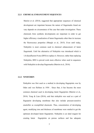 7
2.2.1 CHEMICAL ENHANCEMENT SEQUENCES
Marriot et al. (2014), suggested that appropriate sequences of chemical
development are important because the nature of fingermarks found are
vary depends on circumstance of the case that under investigation. These
chemicals from synthetic developments are important in order to get
higher efficiency visualization of latent fingermarks other than its increase
the fluorescence properties (Mangle et al., 2015). Even until today,
Ninhydrin is most common used in chemical enhancement of latent
fingermark. Until the alternative of Ninhydrin was introduced which is
1,8-diazafluoren-9-one (DFO) to replace it. However, rather than replacing
Ninhydrin, DFO is proved work more effective when used in sequences
with Ninhydrin to develop fingermarks (Marriot et al., 2014).
2.2.2 NINHYDRIN
Ninhydrin was first used as a method in developing fingerprints was by
Oden and von Hofsten in 1954 . Since that, it has become the most
common chemical used in developing latent fingerprints (Marriot et al.,
2014). Yang & Lian (2014), said that ninhydrin was used as a part of
fingerprint developing membrane that also include pressure-sensitive
emulsifier as exemplified chemicals. Thus, concentration of developing
agent, modifying ions and thickness of membrane were studied to get the
optimum developed latent fingerprints. Ninhydrin is an ideal reagent for
creating latent fingerprints on porous surfaces and has adequate
 
