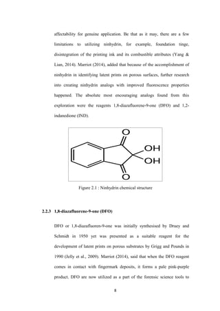 8
affectability for genuine application. Be that as it may, there are a few
limitations to utilizing ninhydrin, for example, foundation tinge,
disintegration of the printing ink and its combustible attributes (Yang &
Lian, 2014). Marriot (2014), added that because of the accomplishment of
ninhydrin in identifying latent prints on porous surfaces, further research
into creating ninhydrin analogs with improved fluorescence properties
happened. The absolute most encouraging analogs found from this
exploration were the reagents 1,8-diazafluorene-9-one (DFO) and 1,2-
indanedione (IND).
Figure 2.1 : Ninhydrin chemical structure
2.2.3 1,8-diazafluorene-9-one (DFO)
DFO or 1,8-diazafluoren-9-one was initially synthesised by Druey and
Schmidt in 1950 yet was presented as a suitable reagent for the
development of latent prints on porous substrates by Grigg and Pounds in
1990 (Jelly et al., 2009). Marriot (2014), said that when the DFO reagent
comes in contact with fingermark deposits, it forms a pale pink-purple
product. DFO are now utilized as a part of the forensic science tools to
 