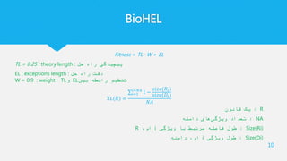 BioHEL
Fitness = TL · W + EL
TL = 0.25 : theory length : ‫حل‬ ‫راه‬ ‫پیچیدگی‬
EL : exceptions length : ‫حل‬ ‫راه‬ ‫دقت‬
W = 0.9 : weight : TL‫و‬ EL‫بین‬ ‫رابطه‬ ‫تنظیم‬
𝑇𝐿 𝑅 =
𝑖=1
𝑖=𝑁𝐴
1 −
𝑠𝑖𝑧𝑒(𝑅𝑖)
𝑠𝑖𝑧𝑒(𝐷𝑖)
𝑁𝐴
R:‫قانون‬ ‫یک‬
NA:‫دامنه‬ ‫های‬‫ویژگی‬ ‫تعداد‬
Size(Ri):‫ویژگی‬ ‫با‬ ‫مرتبط‬ ‫فاصله‬ ‫طول‬i،‫ام‬R
Size(Di):‫ویژگی‬ ‫طول‬i‫دامنه‬ ،‫ام‬
10
 