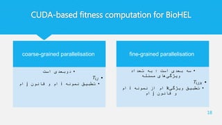 CUDA-based fitness computation for BioHEL
18
coarse-grained parallelisation
•‫است‬ ‫دوبعدی‬
•𝑇𝑖,𝑗
•‫نمونه‬ ‫تطبیق‬i‫قانون‬ ‫و‬ ‫ام‬j‫ام‬
fine-grained parallelisation
•‫است‬ ‫بعدی‬ ‫سه‬:‫تعداد‬ ‫به‬
‫مسئله‬ ‫های‬‫ویژگی‬
•𝑇𝑖,𝑗,𝑘
•‫ویژگی‬ ‫تطبیق‬k‫نمونه‬ ‫از‬ ‫ام‬i‫ام‬
‫قانون‬ ‫و‬j‫ام‬
 
