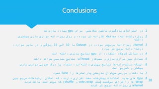 Conclusions
.1‫برای‬ ‫تکاملی‬ ‫ماشین‬ ‫یادگیری‬ ‫استراتژی‬ ‫دو‬gpu‫شد‬ ‫سازی‬ ‫پیاده‬
.2‫درشت‬ ‫روش‬-‫ریز‬ ‫روش‬ ‫و‬ ،‫بوده‬ ‫تر‬ ‫کارانه‬ ‫محافظه‬ ،‫دانه‬-‫بیشتری‬ ‫سازی‬ ‫موازی‬ ‫دانه‬
‫داشته‬
.3Kernel‫ریز‬ ،-‫در‬ ،‫بوده‬ ‫تر‬‫سریع‬ ‫دانه‬Dataset‫با‬10‫الی‬15،‫موارد‬ ‫سایر‬ ‫در‬ ‫و‬ ‫ویژگی‬
‫درشت‬-‫بوده‬ ‫تر‬ ‫سریع‬ ‫دانه‬
.4‫از‬ ‫استفاده‬ ،‫کوچک‬ ‫مسائل‬ ‫در‬gpu‫است‬ ‫داشته‬ ‫بدتری‬ ‫نتایج‬
.5‫کار‬‫حجم‬ ‫و‬ ‫سازی‬ ‫موازی‬ ‫بین‬ ‫تعادل‬Thread‫داشت‬ ‫خواهد‬ ‫مناسبی‬ ‫نتایج‬ ‫ها‬
.6‫درشت‬ ‫اینکه‬-‫سازی‬ ‫موازی‬ ‫عمومی‬ ‫درک‬ ‫با‬ ‫متضاد‬ ،‫اند‬‫داشته‬ ‫بهتری‬ ‫نتایج‬ ‫ها‬‫دانه‬
‫است‬ ‫تسریع‬ ‫و‬ ‫بیشتر‬
.7‫را‬ ‫پارامترها‬ ‫بدرستی‬ ‫توان‬‫می‬ ‫بررسی‬ ‫و‬ ‫دقت‬ ‫با‬Tune‫نمود‬
.8Gpu‫بین‬ ‫سریع‬ ‫ارتباطات‬ ‫امکان‬ ‫که‬ ،‫دارند‬ ‫افزاری‬ ‫سخت‬ ‫پیشرفته‬ ‫امکانات‬ ‫جدید‬ ‫های‬
Wrap‫کنند‬‫می‬ ‫فراهم‬ ‫را‬ ‫ها‬(‫مثل‬wrap،vote‫و‬shuffle)‫شوند‬ ‫باعث‬ ‫توانند‬‫می‬ ‫که‬
Kernel‫ریز‬ ‫های‬-‫شوند‬ ‫تر‬ ‫سریع‬ ‫دانه‬
38
 