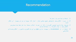 Recommendation
.1‫پارامترها‬ ‫مناسب‬ ‫انتخاب‬
.2‫تالش‬ ‫آن‬ ‫بهبود‬ ‫برای‬ ‫توان‬‫می‬ ‫که‬ ،‫است‬ ‫نشده‬ ‫بحثی‬ ‫هیچ‬ ‫ژنتیکی‬ ‫الگوریتم‬ ‫مورد‬ ‫در‬
‫نمود‬
.3‫ترین‬‫مناسب‬ ‫شرایط‬ ‫به‬ ‫بسته‬ ‫امکان‬ ‫صورت‬ ‫در‬ ‫که‬ ،‫گیرنده‬ ‫تصمیم‬ ‫تابع‬ ‫یک‬ ‫توسعه‬
‫نماید‬ ‫لحاظ‬ ‫را‬ ‫پارامترها‬ ‫و‬ ‫الگوریتم‬
.4‫از‬ ‫استفاده‬co-processor‫سازی‬ ‫بهینه‬ ‫و‬gpu‫های‬‫الگوریتم‬ ‫و‬ ‫ماشین‬ ‫یادگیری‬ ‫برای‬
‫تکاملی‬
39
 