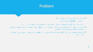 Problem
‫اگر‬ ‫شود‬‫می‬ ‫زیاد‬ ‫یادگیری‬ ‫زمان‬:
‫الف‬)dataset‫باشد‬ ‫بزرگ‬
‫ب‬)‫باشد‬ ‫پیچیده‬ ‫یادگیری‬ ‫مدل‬(‫و‬ ‫نظارت‬ ‫با‬ ‫یادگیری‬ ‫همانند‬)...
‫از‬ ‫استفاده‬ ‫ها‬‫روش‬ ‫ترین‬‫شایع‬ ‫از‬ ‫یکی‬ ‫امروزه‬gpu‫مقیاس‬ ‫بهبود‬ ‫برای‬ ‫خصوصا‬ ،‫است‬
‫داده‬ ‫های‬‫الگوریتم‬ ‫پذیری‬-‫کاوی‬
‫از‬ ،‫تکاملی‬ ‫های‬‫الگوریتم‬ ‫موازی‬ ‫طبیعت‬ ‫بدلیل‬gpu‫استفاده‬ ‫وری‬‫بهره‬ ‫بهبود‬ ‫برای‬
‫است‬ ‫شده‬
6
 