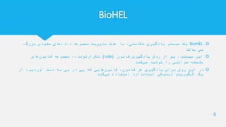 BioHEL
BioHEL،‫بزرگ‬ ‫مقیاس‬ ‫های‬‫داده‬ ‫مجموعه‬ ‫مدیریت‬ ‫هدف‬ ‫با‬ ،‫تکاملی‬ ‫یادگیری‬ ‫سیستم‬ ‫یک‬
‫باشد‬ ‫می‬
‫قانون‬ ‫یادگیری‬ ‫روش‬ ‫از‬ ‫پس‬ ،‫سیستم‬ ‫این‬(rule)‫های‬‫قانون‬ ‫مجموعه‬ ،‫تکرارشونده‬
‫کند‬‫می‬ ‫تولید‬ ‫را‬ ‫مراتبی‬ ‫سلسله‬
‫از‬ ،‫آوردیم‬ ‫دست‬ ‫به‬ ‫پی‬ ‫در‬ ‫پی‬ ‫که‬ ‫هایی‬‫قانون‬ ،‫قانون‬ ‫هر‬ ‫یادگیری‬ ‫برای‬ ‫روش‬ ‫این‬ ‫در‬
‫کند‬‫می‬ ‫استفاده‬ ‫استاندارد‬ ‫ژنتیکی‬ ‫الگوریتم‬ ‫یک‬
8
 