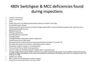 480V Switchgear & MCC deficiencies found
during inspections
• Loose PT connections
• Loose CT connection
• Dirty
• Panels and covers not affixed properly (bolts without nuts held in with tape
• Ground ball covers missing
• Stainless wire for tag securement and other foreign material left in sections (hard hats, gloves tools, metal bars, etc.)
• Deformed/damaged structure
• Modified structure
• Missing components
• Non Manufacturer hard ware
• Damaged cables
• Damaged breaker and breaker cubicle components
• Conduit entry into arc flash doors
• Wiring ferruls too small for the wire and strands that did not fit were “trimmed” off.
• Bus boots and covers not secured or covering bus bolts or splices
• Equipment numbers missing or on wrong devices
• Ferrous Gland Plate on MCC incoming sections.
• Incorrect cables on all Battery systems, flexible cable is required by spec
• LCS tags need to follow specific EMETL methods and include equipment tag number (not LCS P&ID number), Description,
and Source (MCC and cubicle), if more than one substation in facility then building number shall be included as well. S7C-
0702-06, 07, &08
• SEOLDs not created
• MCC cubicles not identified with cubicle numbers.
• Missing communication cable between SEL relays on MTM
 