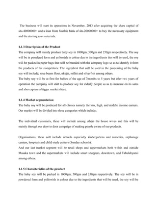 The business will start its operations in November, 2013 after acquiring the share capital of
shs.40000000= and a loan from Stanbic bank of shs.20000000= to buy the necessary equipment
and the starting raw materials.
1.1.3 Description of the Product
The company will mainly produce baby soy in 1000gm, 500gm and 250gm respectively. The soy
will be in powdered form and yellowish in colour due to the ingredients that will be used, the soy
will be packed in paper bags that will be branded with the company logo so as to identify it from
the products of the competitors. The ingredient that will be used in the processing of the baby
soy will include; soya beans flour, nkejje, millet and silverfish among others.
The baby soy will be at first for babies of the age of 7months to 5 years but after two years of
operation the company will start to produce soy for elderly people so as to increase on its sales
and also capture a bigger market share.
1.1.4 Market segmentation
The baby soy will be produced for all classes namely the low, high, and middle income earners.
Our market will be divided into three categories which include;
The individual customers, these will include among others the house wives and this will be
mainly through our door to door campaign of making people aware of our products.
Organisations, these will include schools especially kindergartens and nurseries, orphanage
centers, hospitals and child study centers (Sunday schools).
And our last market segment will be retail shops and supermarkets both within and outside
Masaka town and the supermarkets will include smart shoppers, downtown, and Tabulabyansi
among others.
1.1.5 Characteristics of the product
The baby soy will be packed in 1000gm, 500gm and 250gm respectively. The soy will be in
powdered form and yellowish in colour due to the ingredients that will be used, the soy will be
 