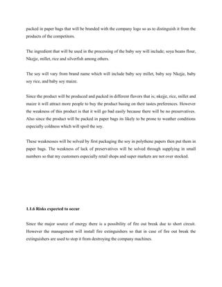 packed in paper bags that will be branded with the company logo so as to distinguish it from the
products of the competitors.
The ingredient that will be used in the processing of the baby soy will include; soya beans flour,
Nkejje, millet, rice and silverfish among others.
The soy will vary from brand name which will include baby soy millet, baby soy Nkejje, baby
soy rice, and baby soy maize.
Since the product will be produced and packed in different flavors that is; nkejje, rice, millet and
maize it will attract more people to buy the product basing on their tastes preferences. However
the weakness of this product is that it will go bad easily because there will be no preservatives.
Also since the product will be packed in paper bags its likely to be prone to weather conditions
especially coldness which will spoil the soy.
These weaknesses will be solved by first packaging the soy in polythene papers then put them in
paper bags. The weakness of lack of preservatives will be solved through supplying in small
numbers so that my customers especially retail shops and super markets are not over stocked.
1.1.6 Risks expected to occur
Since the major source of energy there is a possibility of fire out break due to short circuit.
However the management will install fire extinguishers so that in case of fire out break the
extinguishers are used to stop it from destroying the company machines.
 