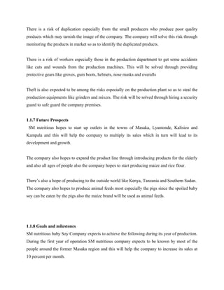 There is a risk of duplication especially from the small producers who produce poor quality
products which may tarnish the image of the company. The company will solve this risk through
monitoring the products in market so as to identify the duplicated products.
There is a risk of workers especially those in the production department to get some accidents
like cuts and wounds from the production machines. This will be solved through providing
protective gears like groves, gum boots, helmets, nose masks and overalls
Theft is also expected to be among the risks especially on the production plant so as to steal the
production equipments like grinders and mixers. The risk will be solved through hiring a security
guard to safe guard the company premises.
1.1.7 Future Prospects
SM nutritious hopes to start up outlets in the towns of Masaka, Lyantonde, Kalisizo and
Kampala and this will help the company to multiply its sales which in turn will lead to its
development and growth.
The company also hopes to expand the product line through introducing products for the elderly
and also all ages of people also the company hopes to start producing maize and rice flour.
There’s also a hope of producing to the outside world like Kenya, Tanzania and Southern Sudan.
The company also hopes to produce animal feeds most especially the pigs since the spoiled baby
soy can be eaten by the pigs also the maize brand will be used as animal feeds.
1.1.8 Goals and milestones
SM nutritious baby Soy Company expects to achieve the following during its year of production.
During the first year of operation SM nutritious company expects to be known by most of the
people around the former Masaka region and this will help the company to increase its sales at
10 percent per month.
 